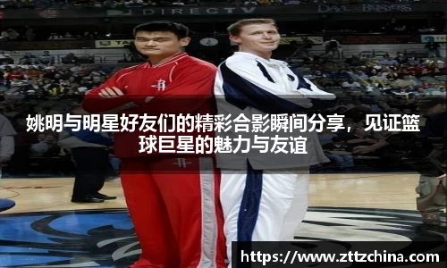 姚明与明星好友们的精彩合影瞬间分享，见证篮球巨星的魅力与友谊