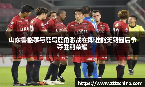 山东鲁能泰与鹿岛鹿角激战在即谁能笑到最后争夺胜利荣耀