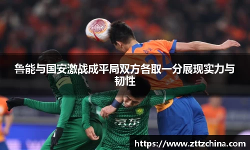 鲁能与国安激战成平局双方各取一分展现实力与韧性